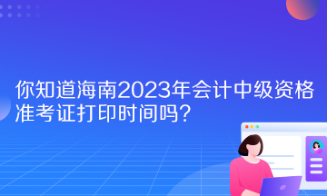 你知道海南2023年會計中級資格準考證打印時間嗎？