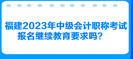 福建2023年中級會計職稱考試報名繼續教育要求嗎？