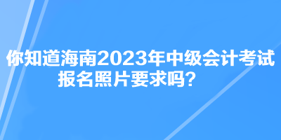你知道海南2023年中級會計考試報名照片要求嗎？