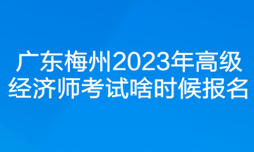 廣東梅州2023年高級經(jīng)濟(jì)師考試啥時候報(bào)名？