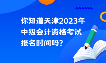 你知道天津2023年中級會計資格考試報名時間嗎？