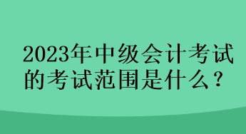 2023年中級會計考試的考試范圍是什么？