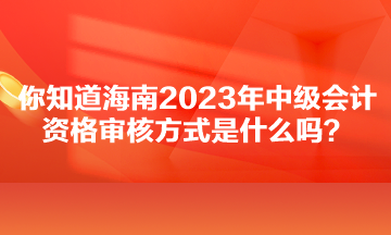 你知道海南2023年中級會計資格審核方式是什么嗎？