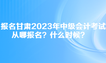 報名甘肅2023年中級會計考試從哪報名？什么時候？