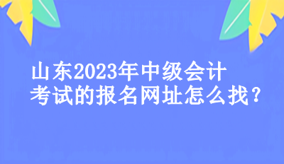山東2023年中級會計考試的報名網址怎么找？