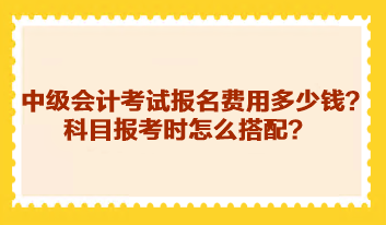 中級會計考試報名費用多少錢？科目報考時怎么搭配？