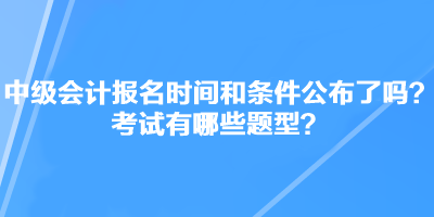 中級會計職稱考試報名時間和條件公布了嗎？考試有哪些題型？