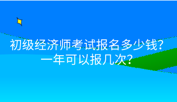 初級經(jīng)濟師考試報名多少錢？一年可以報幾次？
