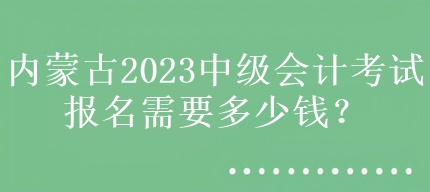 內蒙古2023中級會計考試報名需要多少錢？