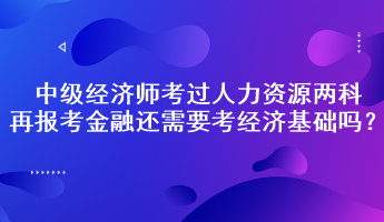 中級經(jīng)濟師考過人力資源兩科，再報考金融還需要考經(jīng)濟基礎嗎？