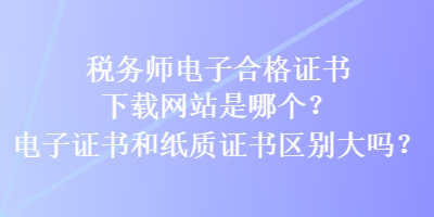 稅務(wù)師電子合格證書(shū)下載網(wǎng)站是哪個(gè)？電子證書(shū)和紙質(zhì)證書(shū)區(qū)別大嗎？