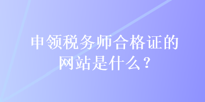 申領(lǐng)稅務(wù)師合格證的網(wǎng)站是什么？