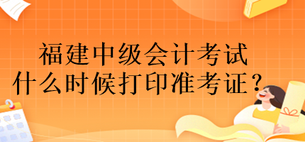 福建中級會計考試什么時候打印準(zhǔn)考證？