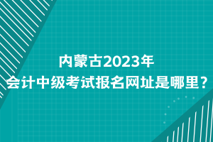 內蒙古2023年會計中級考試報名網址是哪里？