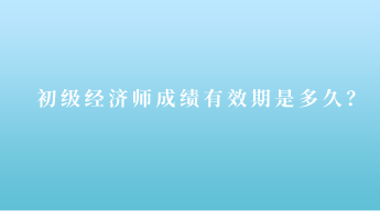 初級經濟師成績有效期是多久？