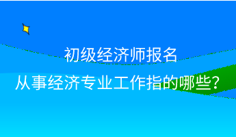 初級經濟師報名 從事經濟專業工作指的哪些？