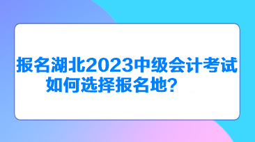 報名湖北2023中級會計考試如何選擇報名地？