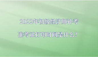 2022年初級經濟師補考準考證打印時間是什么？