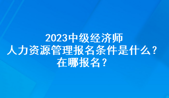 2023中級經(jīng)濟師人力資源管理報名條件是什么？在哪報名？