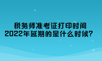 稅務師準考證打印時間2022年延期的是什么時候？