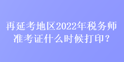 再延考地區2022年稅務師準考證什么時候打印？