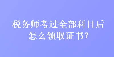 稅務師考過全部科目后怎么領取證書？