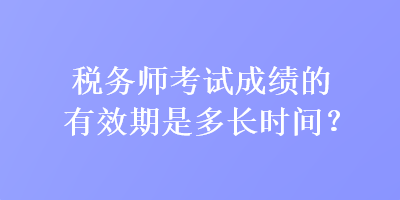 稅務師考試成績的有效期是多長時間？