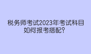 稅務(wù)師考試2023年考試科目如何報(bào)考搭配？