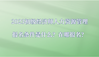 2023初級經濟師人力資源管理報名條件是什么？在哪報名？