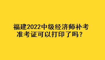 福建2022中級經濟師補考準考證可以打印了嗎？