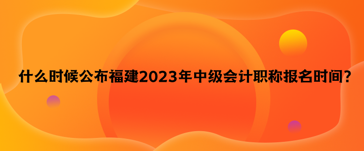  什么時候公布福建2023年中級會計職稱報名時間？