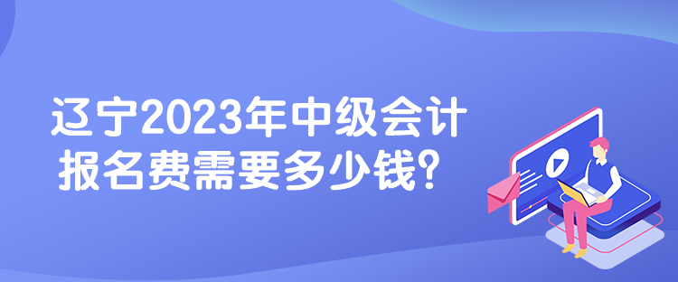 遼寧2023年中級會計報名費需要多少錢？
