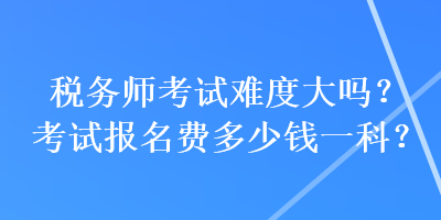 稅務(wù)師考試難度大嗎？考試報(bào)名費(fèi)多少錢一科？