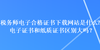 稅務(wù)師電子合格證書下載網(wǎng)站是什么？電子證書和紙質(zhì)證書區(qū)別大嗎？
