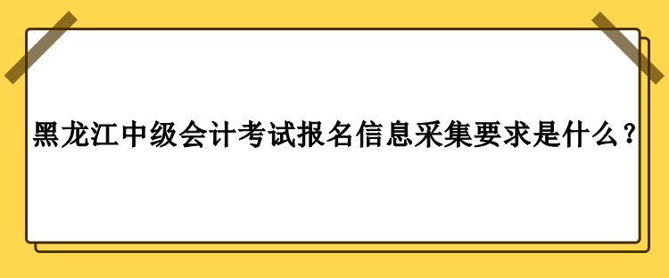2023年黑龍江中級會計考試報名信息采集要求是什么？
