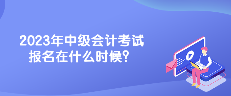 2023年中級會計考試報名在什么時候？