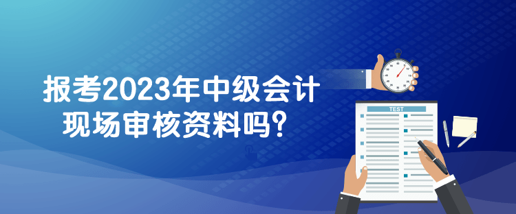 報考2023年中級會計現場審核資料嗎？
