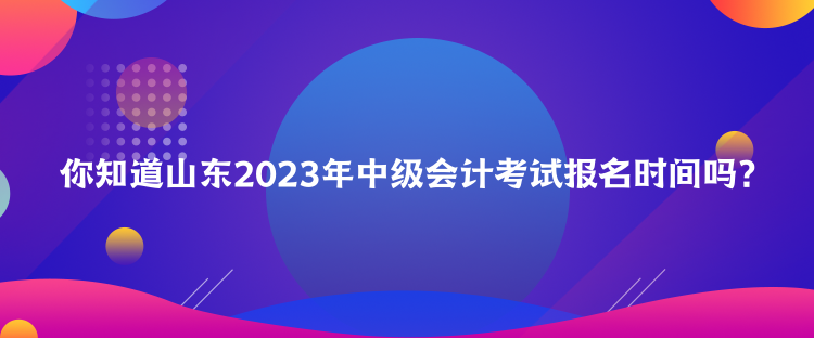 你知道山東2023年中級會計考試報名時間嗎？