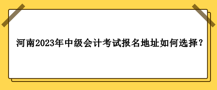 河南2023年中級會計職稱考試報名地址如何選擇？