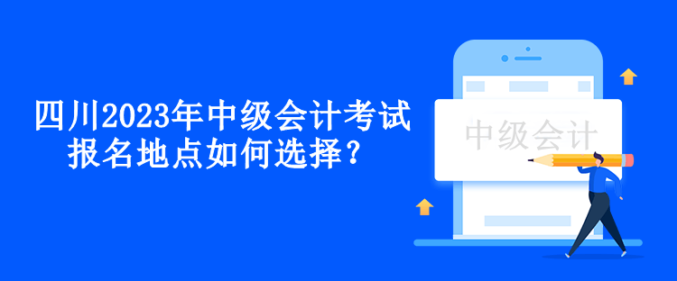 四川2023年中級會計(jì)考試報(bào)名地點(diǎn)如何選擇？