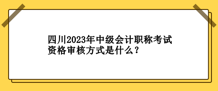 四川2023年中級會計職稱考試資格審核方式是什么？