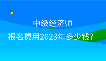 中級經濟師報名費用2023年多少錢？