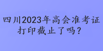 四川2023年高會準考證打印截止了嗎？