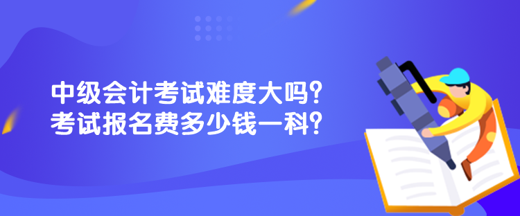 中級會計考試難度大嗎？考試報名費多少錢一科？