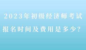 2023年初級經濟師考試報名時間及費用是多少？