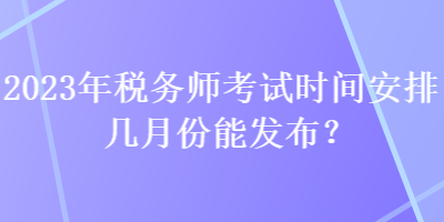 2023年稅務師考試時間安排幾月份能發布？