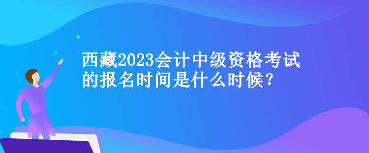 西藏2023會(huì)計(jì)中級(jí)資格考試的報(bào)名時(shí)間是什么時(shí)候？