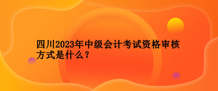 四川2023年中級會計(jì)考試資格審核方式是什么？