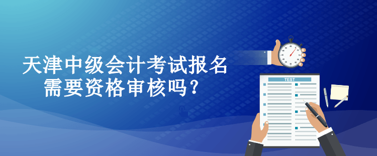 天津中級會計考試報名需要資格審核嗎？