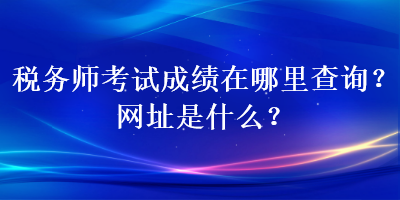 稅務師考試成績在哪里查詢？網址是什么？
